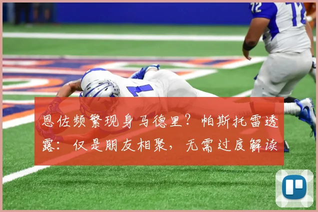 恩佐频繁现身马德里?帕斯托雷透露:仅是朋友相聚,无需过度解读