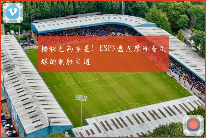 揭秘巴西克星!ESPN盘点摩洛哥足球的制胜之道