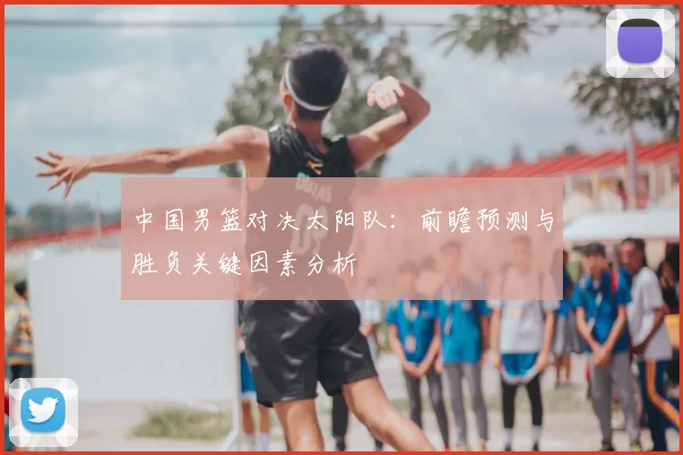 中国男篮对决太阳队:前瞻预测与胜负关键因素分析