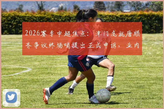 2026赛季中超焦点：津门虎就唐顺齐争议终场哨提出正式申诉，业内解析判罚焦点
