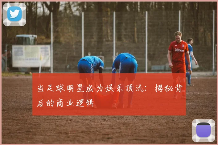 当足球明星成为娱乐顶流:揭秘背后的商业逻辑