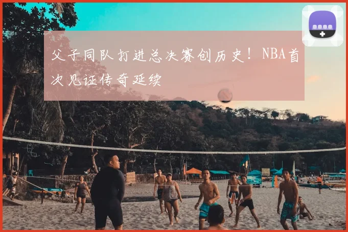 父子同队打进总决赛创历史!NBA首次见证传奇延续