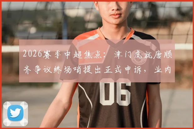2026赛季中超焦点:津门虎就唐顺齐争议终场哨提出正式申诉,业内解析判罚焦点