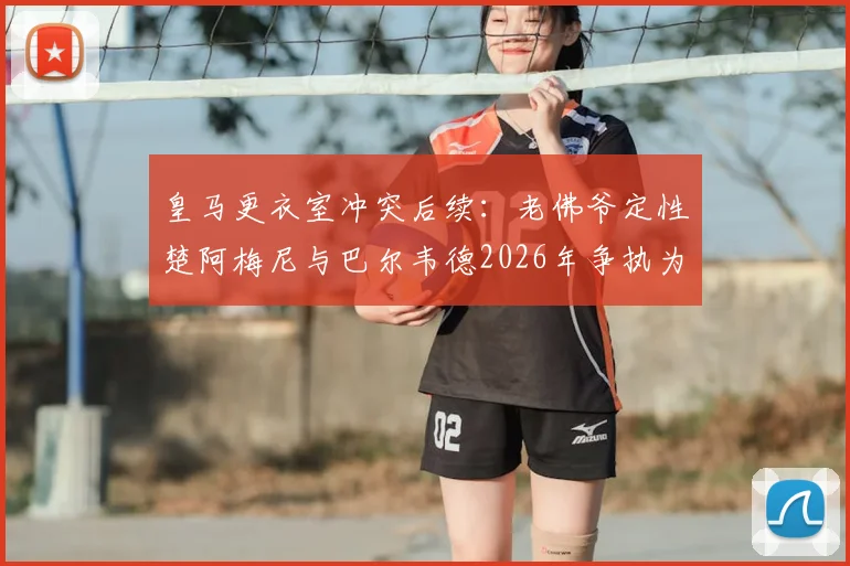皇马更衣室冲突后续:老佛爷定性楚阿梅尼与巴尔韦德2026年争执为良性竞争,并点评对手签哈兰德系虚张声势