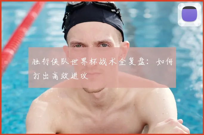 独行侠队世界杯战术全复盘:如何打出高效进攻