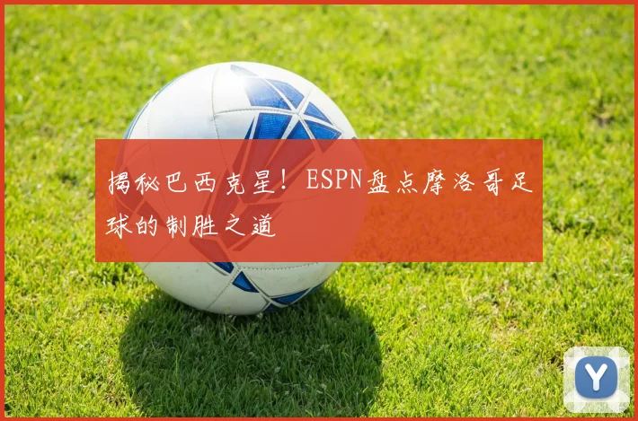 揭秘巴西克星!ESPN盘点摩洛哥足球的制胜之道