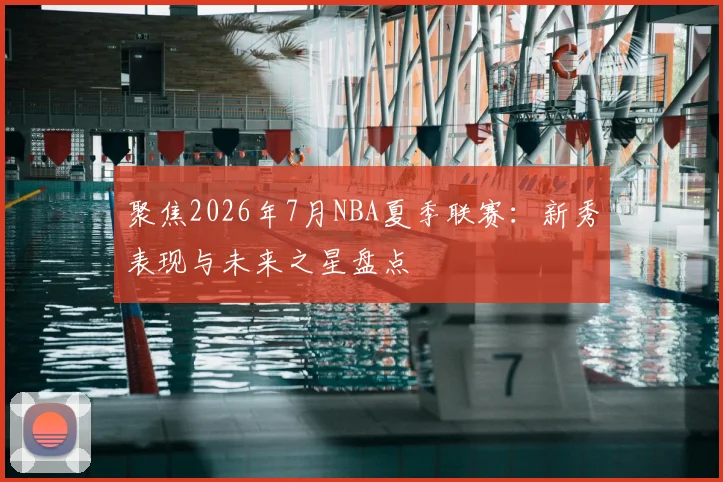 聚焦2026年7月NBA夏季联赛:新秀表现与未来之星盘点