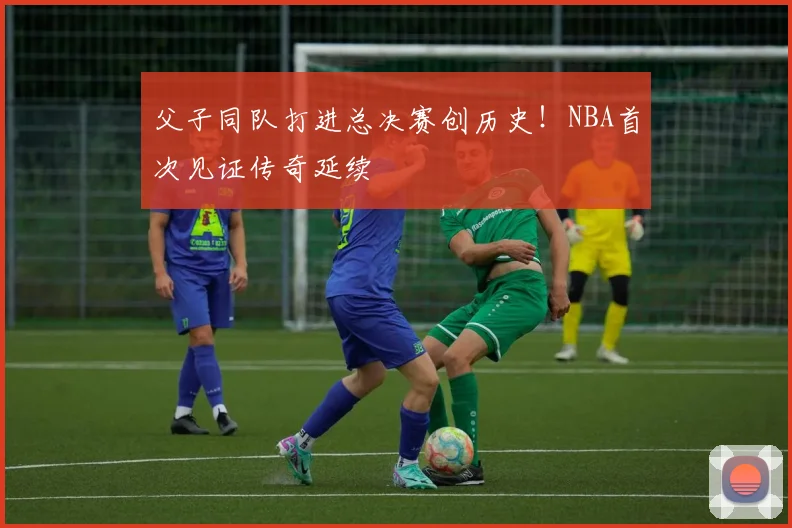 父子同队打进总决赛创历史!NBA首次见证传奇延续