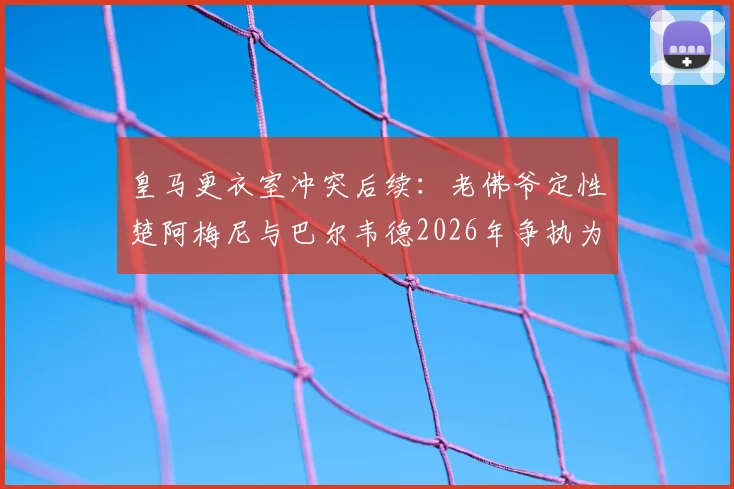 皇马更衣室冲突后续:老佛爷定性楚阿梅尼与巴尔韦德2026年争执为良性竞争,并点评对手签哈兰德系虚张声势